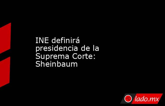 INE definirá presidencia de la Suprema Corte: Sheinbaum. Noticias en tiempo real