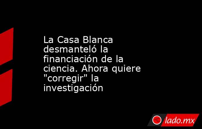 La Casa Blanca desmanteló la financiación de la ciencia. Ahora quiere 