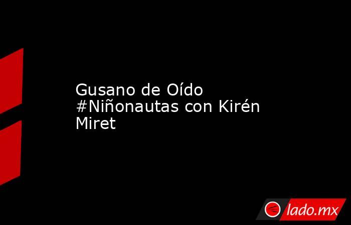 Gusano de Oído #Niñonautas con Kirén Miret. Noticias en tiempo real