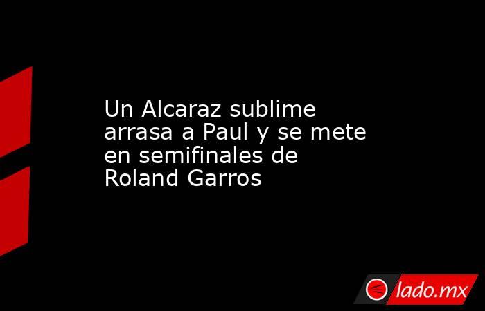 Un Alcaraz sublime arrasa a Paul y se mete en semifinales de Roland Garros. Noticias en tiempo real