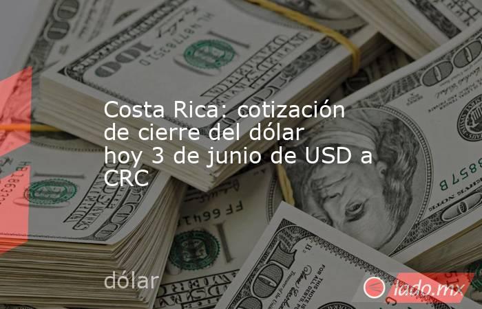 Costa Rica: cotización de cierre del dólar hoy 3 de junio de USD a CRC. Noticias en tiempo real