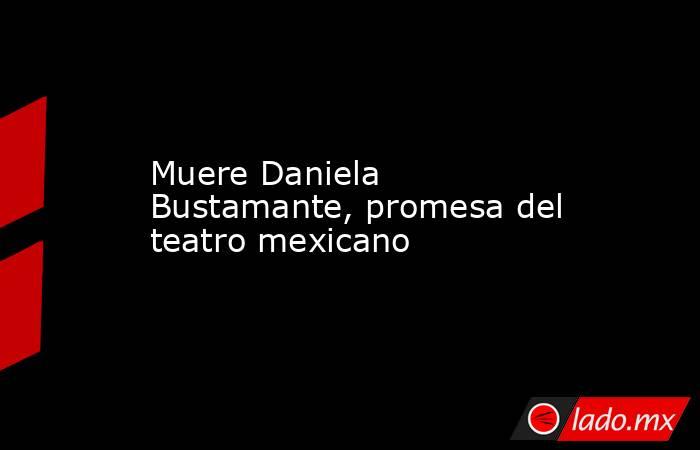 Muere Daniela Bustamante, promesa del teatro mexicano. Noticias en tiempo real