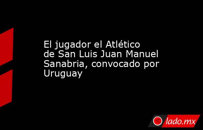 El jugador el Atlético de San Luis Juan Manuel Sanabria, convocado por Uruguay. Noticias en tiempo real