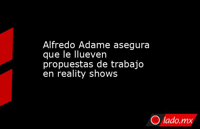 Alfredo Adame asegura que le llueven propuestas de trabajo en reality shows. Noticias en tiempo real