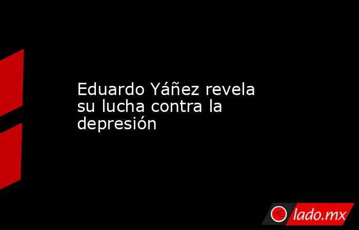 Eduardo Yáñez revela su lucha contra la depresión. Noticias en tiempo real