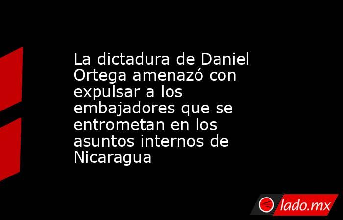 La dictadura de Daniel Ortega amenazó con expulsar a los embajadores que se entrometan en los asuntos internos de Nicaragua. Noticias en tiempo real