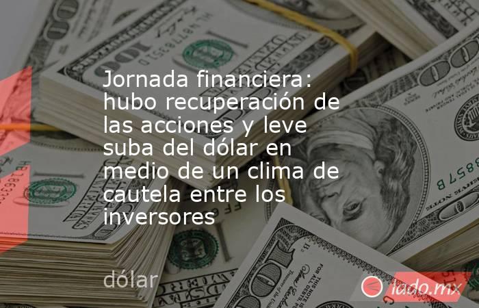 Jornada financiera: hubo recuperación de las acciones y leve suba del dólar en medio de un clima de cautela entre los inversores. Noticias en tiempo real