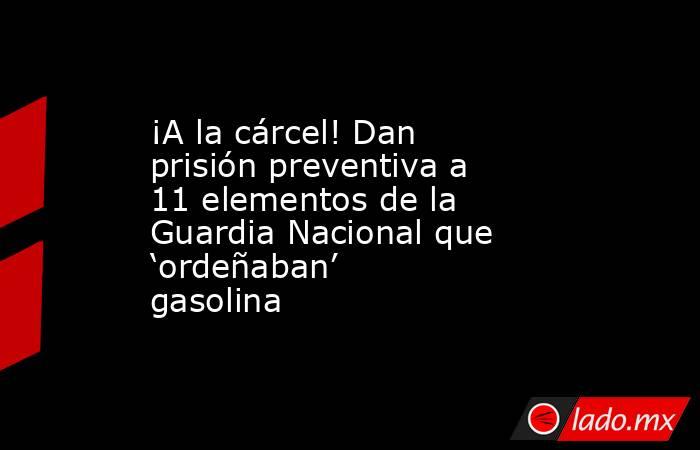 ¡A la cárcel! Dan prisión preventiva a 11 elementos de la Guardia Nacional que ‘ordeñaban’ gasolina. Noticias en tiempo real