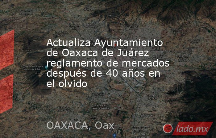 Actualiza Ayuntamiento de Oaxaca de Juárez reglamento de mercados después de 40 años en el olvido. Noticias en tiempo real