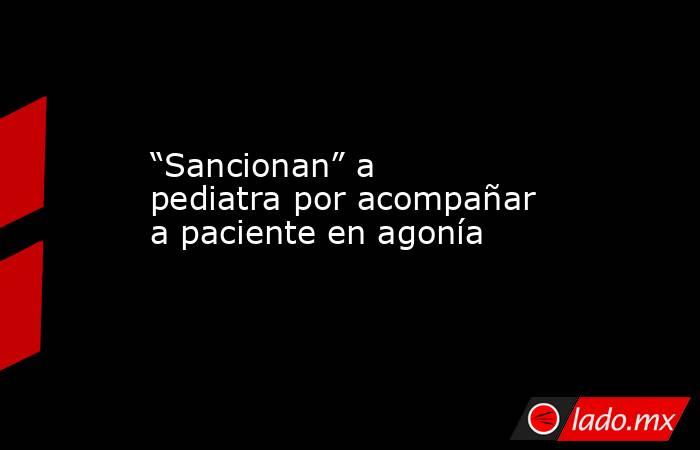 “Sancionan” a pediatra por acompañar a paciente en agonía. Noticias en tiempo real
