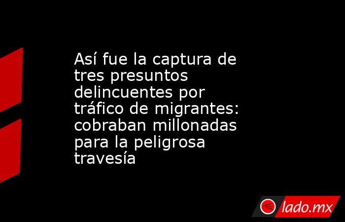 Así fue la captura de tres presuntos delincuentes por tráfico de migrantes: cobraban millonadas para la peligrosa travesía. Noticias en tiempo real