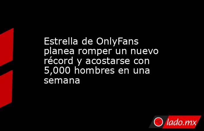 Estrella de OnlyFans planea romper un nuevo récord y acostarse con 5,000 hombres en una semana. Noticias en tiempo real