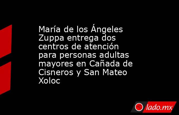 María de los Ángeles Zuppa entrega dos centros de atención para personas adultas mayores en Cañada de Cisneros y San Mateo Xoloc. Noticias en tiempo real