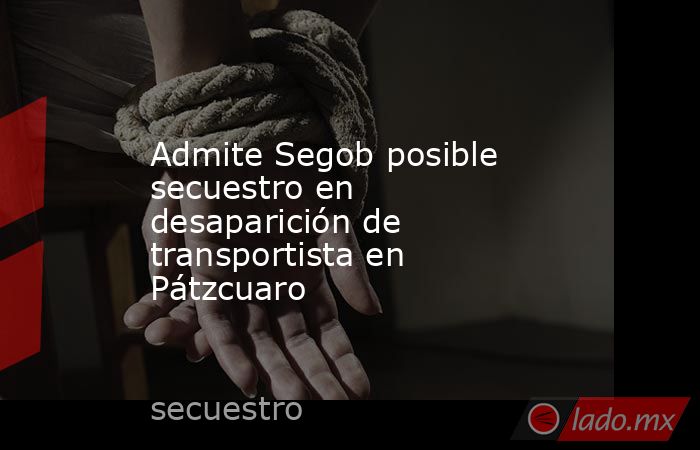 Admite Segob posible secuestro en desaparición de transportista en Pátzcuaro. Noticias en tiempo real