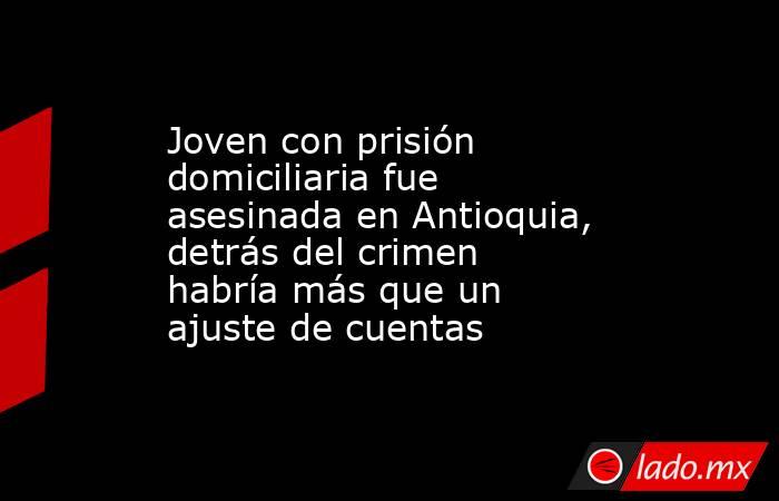 Joven con prisión domiciliaria fue asesinada en Antioquia, detrás del crimen habría más que un ajuste de cuentas. Noticias en tiempo real