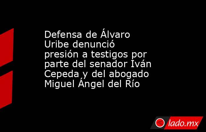 Defensa de Álvaro Uribe denunció presión a testigos por parte del senador Iván Cepeda y del abogado Miguel Ángel del Río . Noticias en tiempo real