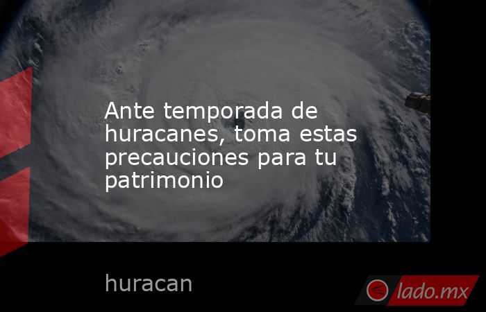 Ante temporada de huracanes, toma estas precauciones para tu patrimonio. Noticias en tiempo real
