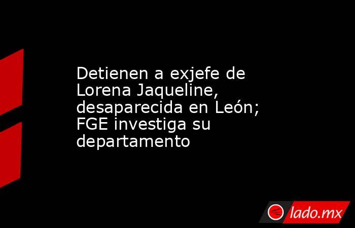 Detienen a exjefe de Lorena Jaqueline, desaparecida en León; FGE investiga su departamento. Noticias en tiempo real