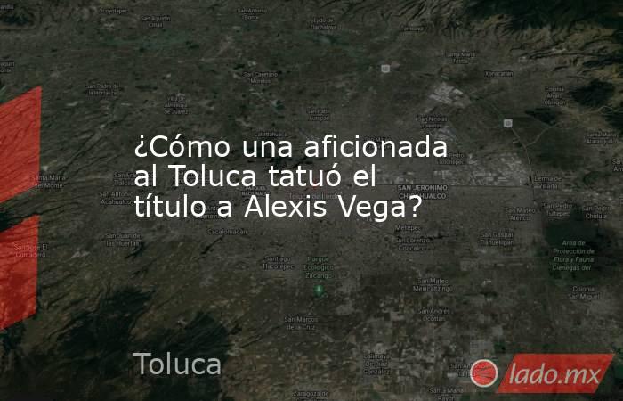 ¿Cómo una aficionada al Toluca tatuó el título a Alexis Vega?. Noticias en tiempo real