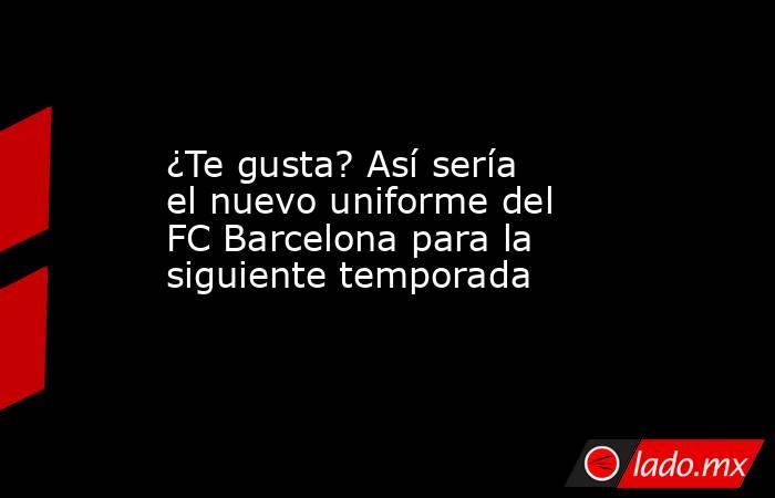 ¿Te gusta? Así sería el nuevo uniforme del FC Barcelona para la siguiente temporada. Noticias en tiempo real