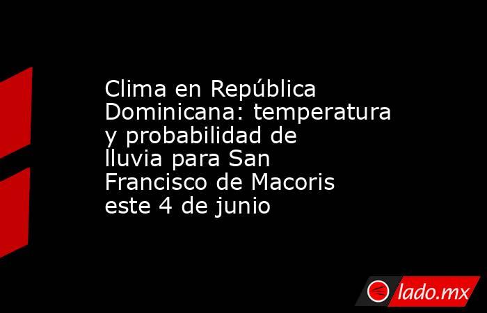 Clima en República Dominicana: temperatura y probabilidad de lluvia para San Francisco de Macoris este 4 de junio. Noticias en tiempo real