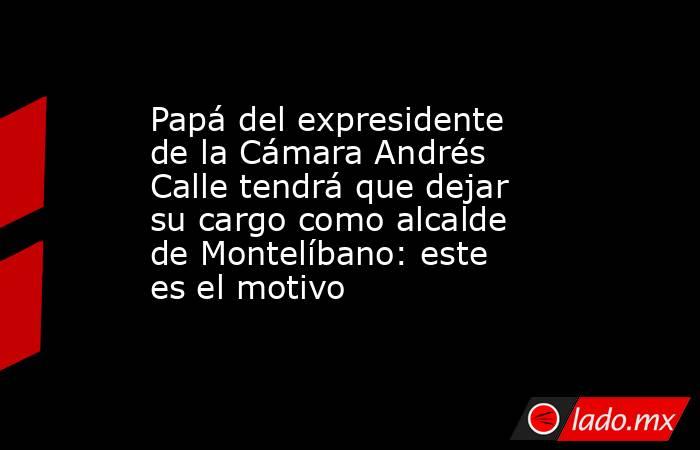Papá del expresidente de la Cámara Andrés Calle tendrá que dejar su cargo como alcalde de Montelíbano: este es el motivo. Noticias en tiempo real