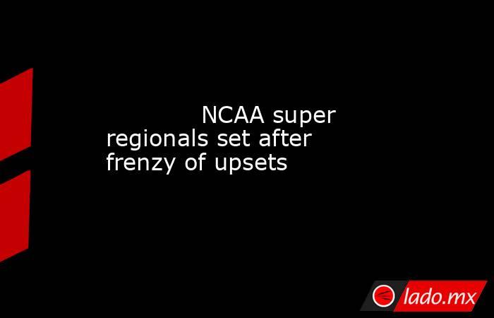             NCAA super regionals set after frenzy of upsets        . Noticias en tiempo real
