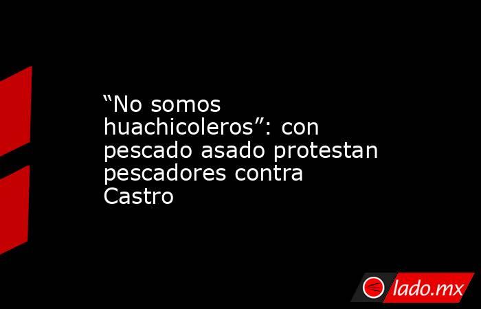 “No somos huachicoleros”: con pescado asado protestan pescadores contra Castro. Noticias en tiempo real