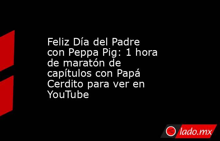 Feliz Día del Padre con Peppa Pig: 1 hora de maratón de capítulos con Papá Cerdito para ver en YouTube. Noticias en tiempo real