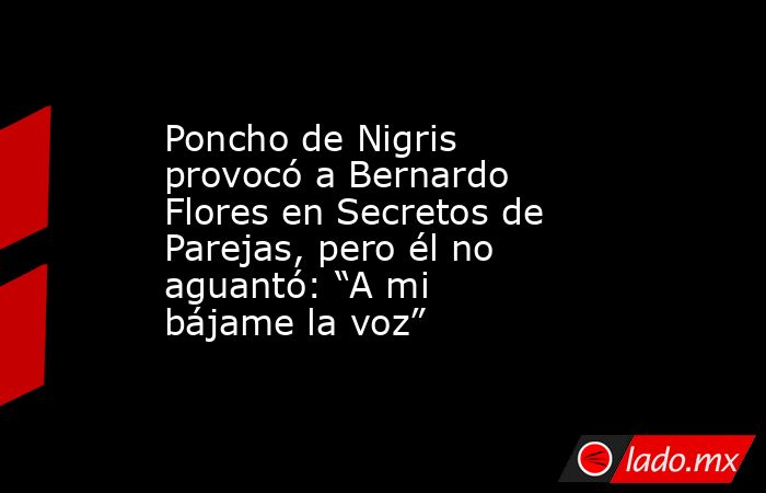 Poncho de Nigris provocó a Bernardo Flores en Secretos de Parejas, pero él no aguantó: “A mi bájame la voz” . Noticias en tiempo real