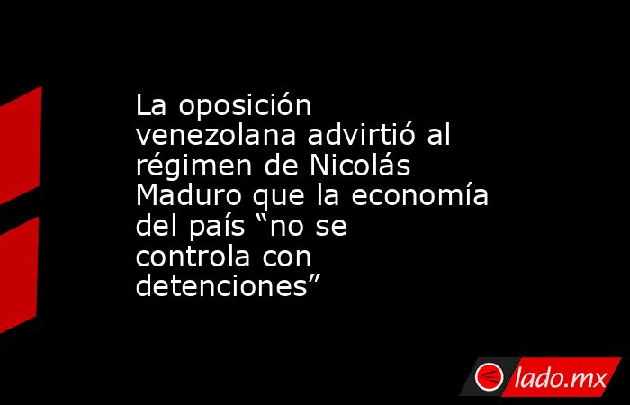 La oposición venezolana advirtió al régimen de Nicolás Maduro que la economía del país “no se controla con detenciones”. Noticias en tiempo real