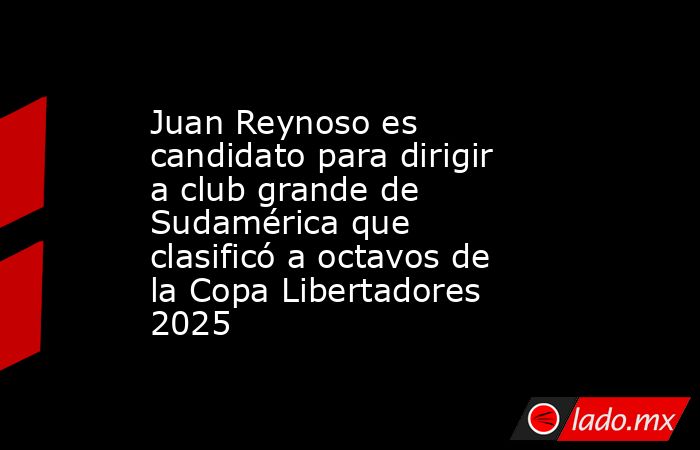 Juan Reynoso es candidato para dirigir a club grande de Sudamérica que clasificó a octavos de la Copa Libertadores 2025. Noticias en tiempo real