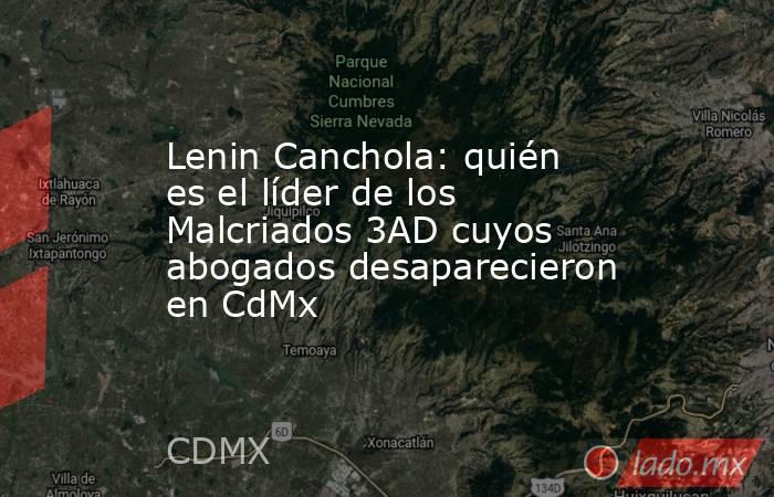 Lenin Canchola: quién es el líder de los Malcriados 3AD cuyos abogados desaparecieron en CdMx. Noticias en tiempo real