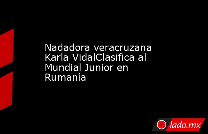 Nadadora veracruzana Karla VidalClasifica al Mundial Junior en Rumanía. Noticias en tiempo real