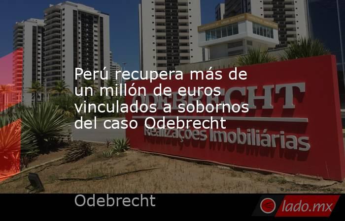 Perú recupera más de un millón de euros vinculados a sobornos del caso Odebrecht. Noticias en tiempo real