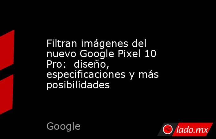 Filtran imágenes del nuevo Google Pixel 10 Pro:  diseño, especificaciones y más posibilidades . Noticias en tiempo real