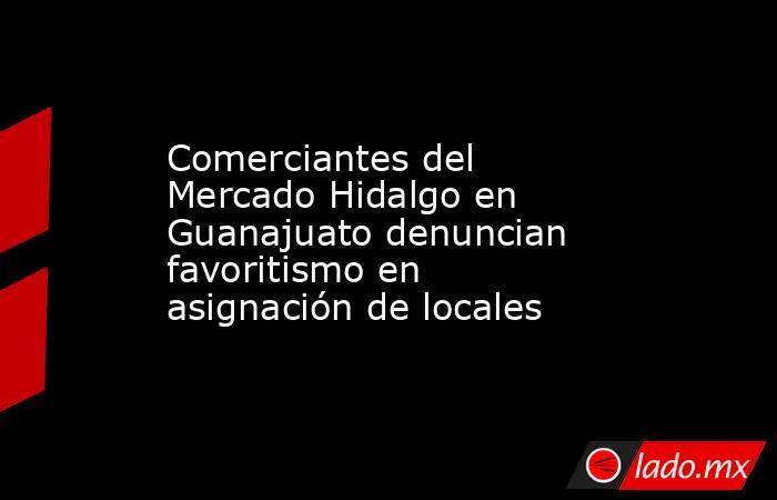 Comerciantes del Mercado Hidalgo en Guanajuato denuncian favoritismo en asignación de locales. Noticias en tiempo real