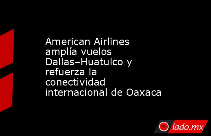 American Airlines amplía vuelos Dallas–Huatulco y refuerza la conectividad internacional de Oaxaca. Noticias en tiempo real