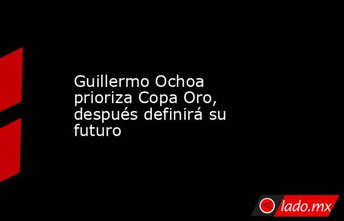 Guillermo Ochoa prioriza Copa Oro, después definirá su futuro. Noticias en tiempo real