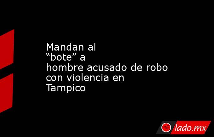 Mandan al “bote” a hombre acusado de robo con violencia en Tampico. Noticias en tiempo real