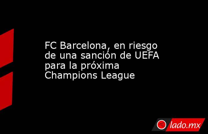 FC Barcelona, en riesgo de una sanción de UEFA para la próxima Champions League. Noticias en tiempo real