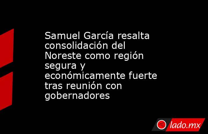 Samuel García resalta consolidación del Noreste como región segura y económicamente fuerte tras reunión con gobernadores. Noticias en tiempo real