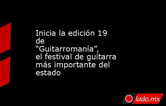 Inicia la edición 19 de “Guitarromanía”, el festival de guitarra más importante del estado. Noticias en tiempo real