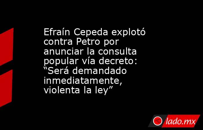Efraín Cepeda explotó contra Petro por anunciar la consulta popular vía decreto: “Será demandado inmediatamente, violenta la ley”. Noticias en tiempo real