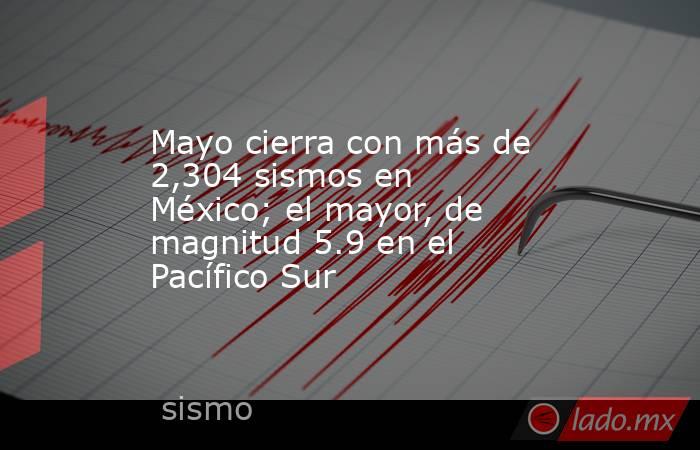 Mayo cierra con más de 2,304 sismos en México; el mayor, de magnitud 5.9 en el Pacífico Sur. Noticias en tiempo real