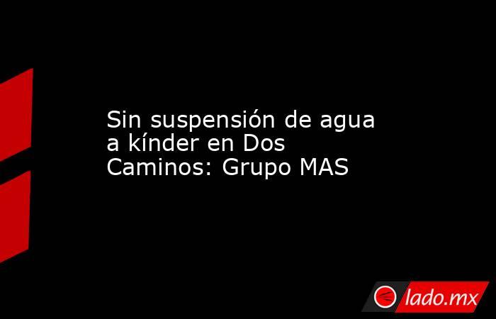 Sin suspensión de agua a kínder en Dos Caminos: Grupo MAS. Noticias en tiempo real