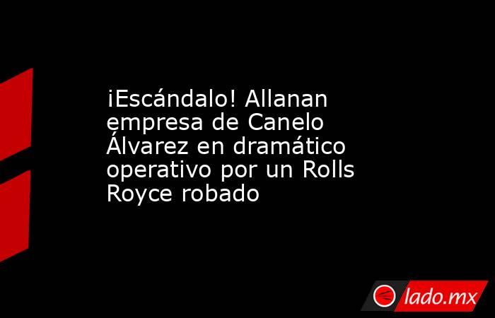 ¡Escándalo! Allanan empresa de Canelo Álvarez en dramático operativo por un Rolls Royce robado. Noticias en tiempo real