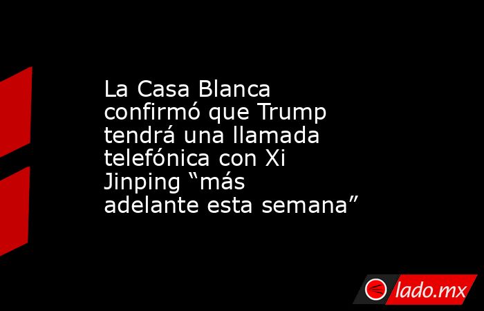 La Casa Blanca confirmó que Trump tendrá una llamada telefónica con Xi Jinping “más adelante esta semana”. Noticias en tiempo real