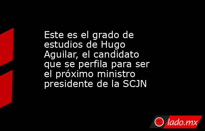 Este es el grado de estudios de Hugo Aguilar, el candidato que se perfila para ser el próximo ministro presidente de la SCJN. Noticias en tiempo real
