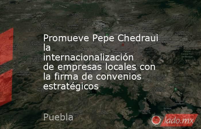 Promueve Pepe Chedraui la internacionalización de empresas locales con la firma de convenios estratégicos. Noticias en tiempo real